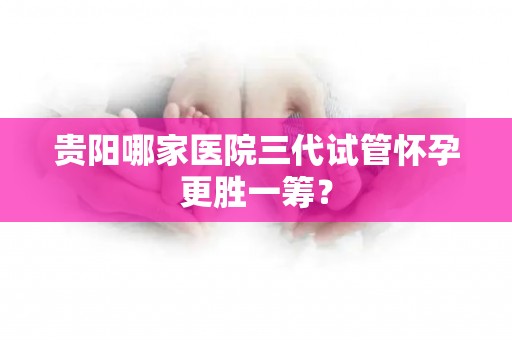 贵阳哪家医院三代试管怀孕更胜一筹？