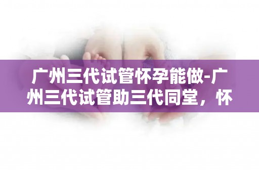广州三代试管怀孕能做-广州三代试管助三代同堂，怀孕不再是难题