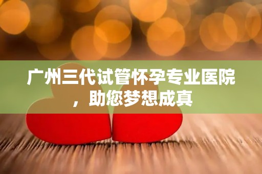 广州三代试管怀孕专业医院，助您梦想成真