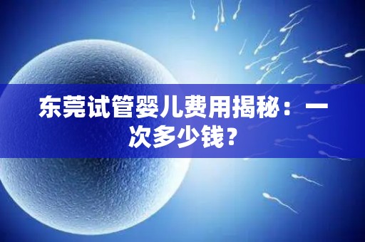 东莞试管婴儿费用揭秘：一次多少钱？