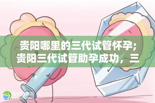 贵阳哪里的三代试管怀孕;贵阳三代试管助孕成功，三代试管怀孕喜讯传来