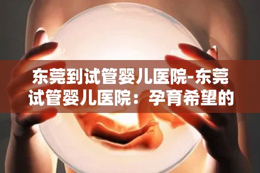 东莞到试管婴儿医院-东莞试管婴儿医院：孕育希望的新起点