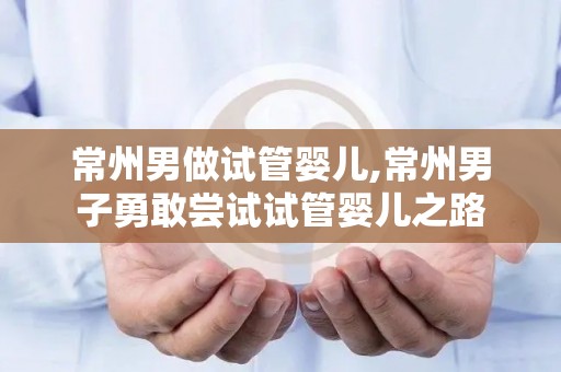 常州男做试管婴儿,常州男子勇敢尝试试管婴儿之路