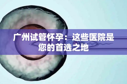 广州试管怀孕：这些医院是您的首选之地