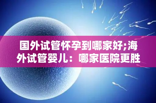 国外试管怀孕到哪家好;海外试管婴儿：哪家医院更胜一筹？
