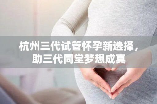 杭州三代试管怀孕新选择，助三代同堂梦想成真
