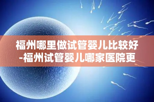 福州哪里做试管婴儿比较好-福州试管婴儿哪家医院更胜一筹？