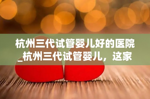 杭州三代试管婴儿好的医院_杭州三代试管婴儿，这家医院口碑绝佳
