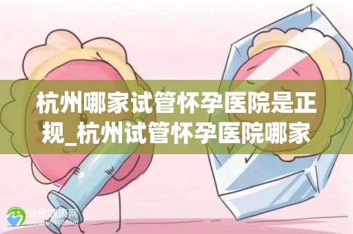 杭州哪家试管怀孕医院是正规_杭州试管怀孕医院哪家正规？权威揭秘