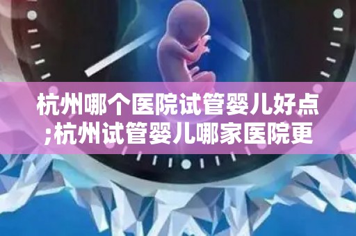 杭州哪个医院试管婴儿好点;杭州试管婴儿哪家医院更胜一筹？