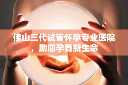 佛山三代试管怀孕专业医院，助您孕育新生命