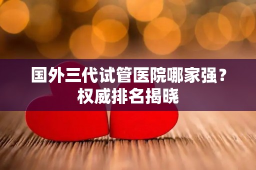 国外三代试管医院哪家强？权威排名揭晓