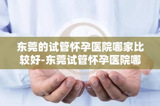 东莞的试管怀孕医院哪家比较好-东莞试管怀孕医院哪家更胜一筹？