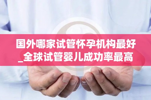 国外哪家试管怀孕机构最好_全球试管婴儿成功率最高的机构揭晓 国外哪家试管怀孕机构最好_全球试管婴儿成功率最高的机构揭晓