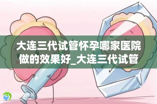 大连三代试管怀孕哪家医院做的效果好_大连三代试管怀孕,哪家医院效果佳? 大连三代试管怀孕哪家医院做的效果好_大连三代试管怀孕,哪家医院效果佳?