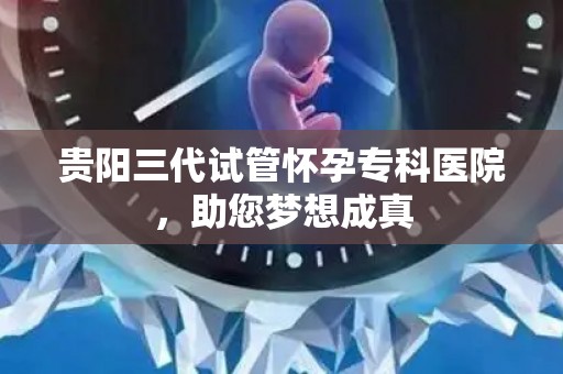 贵阳三代试管怀孕专科医院,助您梦想成真 贵阳三代试管怀孕专科医院,助您梦想成真