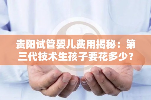 贵阳试管婴儿费用揭秘：第三代技术生孩子要花多少？
