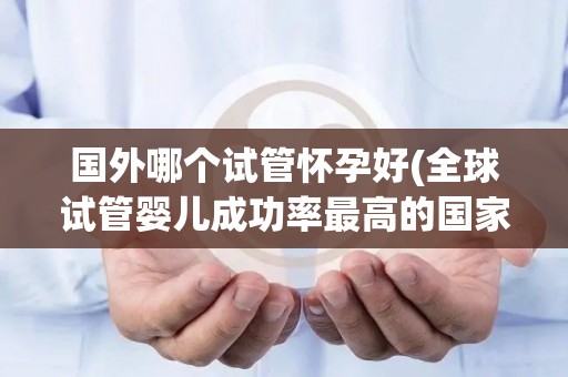 国外哪个试管怀孕好(全球试管婴儿成功率最高的国家盘点)