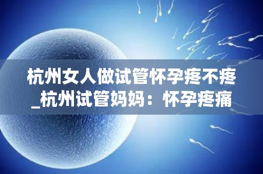 杭州女人做试管怀孕疼不疼_杭州试管妈妈：怀孕疼痛体验揭秘
