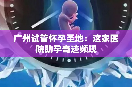 广州试管怀孕圣地：这家医院助孕奇迹频现