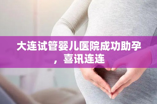 大连试管婴儿医院成功助孕，喜讯连连