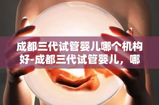 成都三代试管婴儿哪个机构好-成都三代试管婴儿，哪家机构更胜一筹？