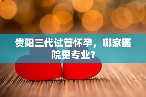 贵阳三代试管怀孕，哪家医院更专业？