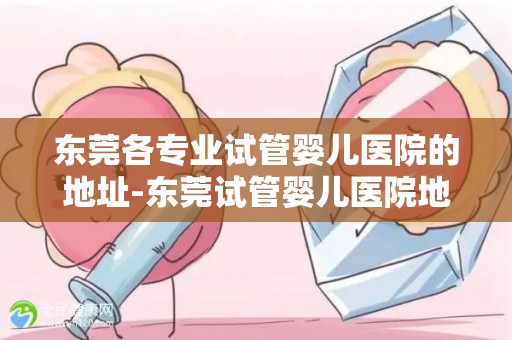 东莞各专业试管婴儿医院的地址-东莞试管婴儿医院地址大盘点