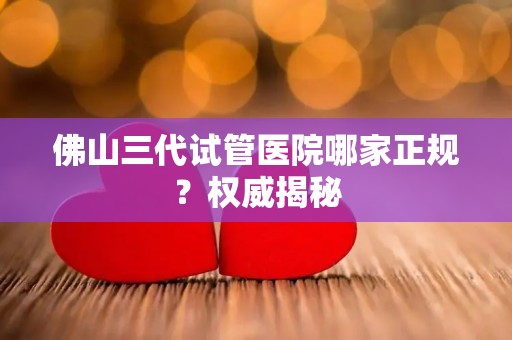 佛山三代试管医院哪家正规？权威揭秘