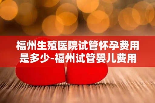 福州生殖医院试管怀孕费用是多少-福州试管婴儿费用揭秘：一窥生殖医院收费标准