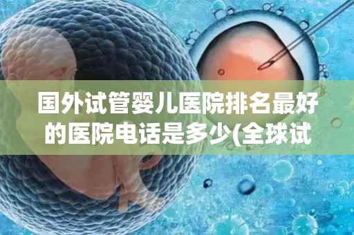 国外试管婴儿医院排名最好的医院电话是多少(全球试管婴儿医院排名NO.1，电话是多少？)