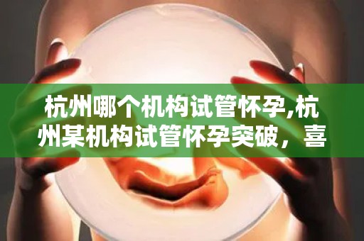 杭州哪个机构试管怀孕,杭州某机构试管怀孕突破，喜讯连连