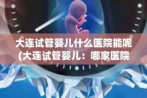 大连试管婴儿什么医院能呢(大连试管婴儿：哪家医院更专业？)