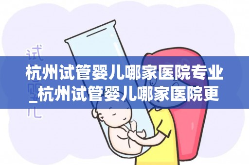 杭州试管婴儿哪家医院专业_杭州试管婴儿哪家医院更专业？权威推荐