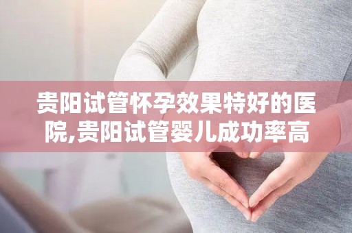 贵阳试管怀孕效果特好的医院,贵阳试管婴儿成功率高的医院推荐