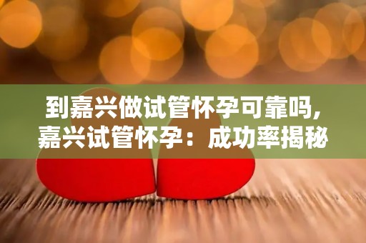 到嘉兴做试管怀孕可靠吗,嘉兴试管怀孕：成功率揭秘，值得信赖吗？