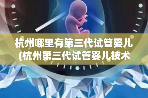 杭州哪里有第三代试管婴儿(杭州第三代试管婴儿技术新突破，哪里有？)
