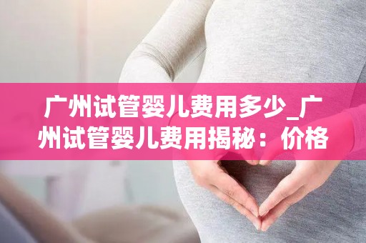 广州试管婴儿费用多少_广州试管婴儿费用揭秘：价格几何？