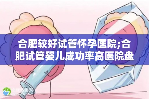 合肥较好试管怀孕医院;合肥试管婴儿成功率高医院盘点