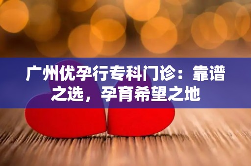 广州优先孕专科门诊:靠谱之选,孕育希望之地 广州优先孕专科门诊:靠谱之选,孕育希望之地