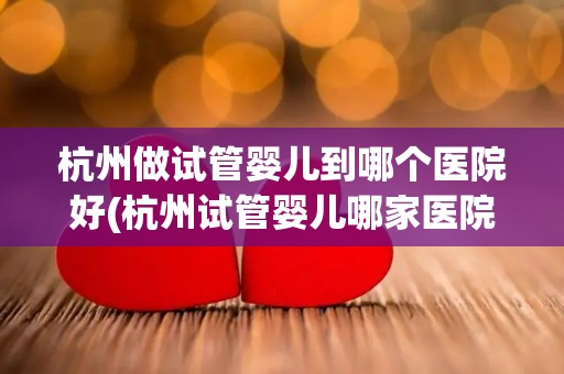 杭州做试管婴儿到哪个医院好(杭州试管婴儿哪家医院更胜一筹?) 杭州做试管婴儿到哪个医院好(杭州试管婴儿哪家医院更胜一筹?)