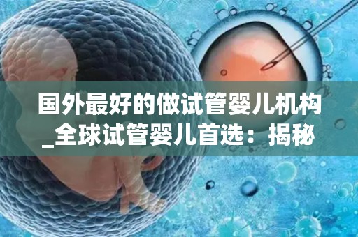 国外最好的做试管婴儿机构_全球试管婴儿首选:揭秘顶尖生殖机构 国外最好的做试管婴儿机构_全球试管婴儿首选:揭秘顶尖生殖机构