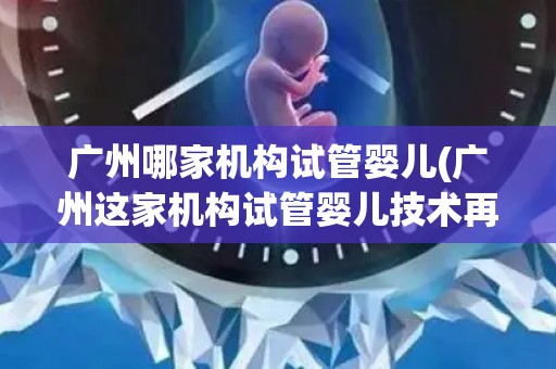 广州哪家机构试管婴儿(广州这家机构试管婴儿技术再创新高)