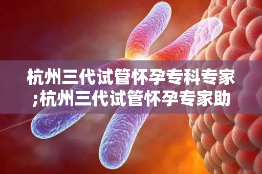 杭州三代试管怀孕专科专家;杭州三代试管怀孕专家助孕新突破