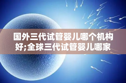 国外三代试管婴儿哪个机构好;全球三代试管婴儿哪家强？权威机构排名揭晓