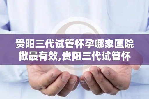贵阳三代试管怀孕哪家医院做最有效,贵阳三代试管怀孕，哪家医院最有效？
