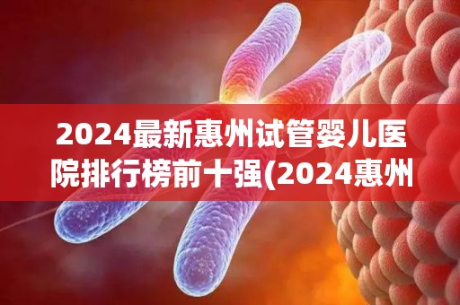 2024最新惠州试管婴儿医院排行榜前十强(2024惠州试管婴儿医院前十强榜单揭晓) 2024最新惠州试管婴儿医院排行榜前十强(2024惠州试管婴儿医院前十强榜单揭晓)