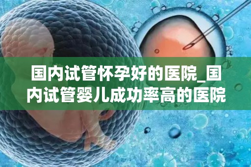 国内试管怀孕好的医院_国内试管婴儿成功率高的医院盘点