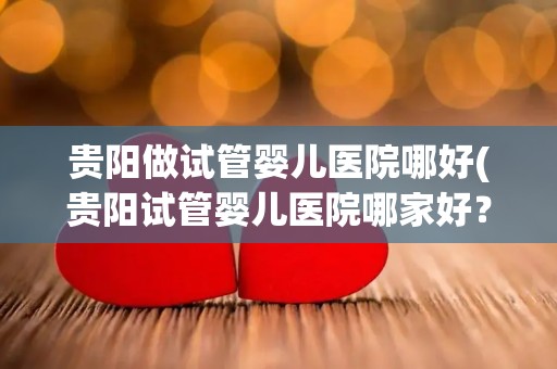 贵阳做试管婴儿医院哪好(贵阳试管婴儿医院哪家好？权威推荐)