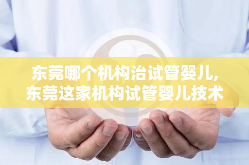 东莞哪个机构治试管婴儿,东莞这家机构试管婴儿技术领先